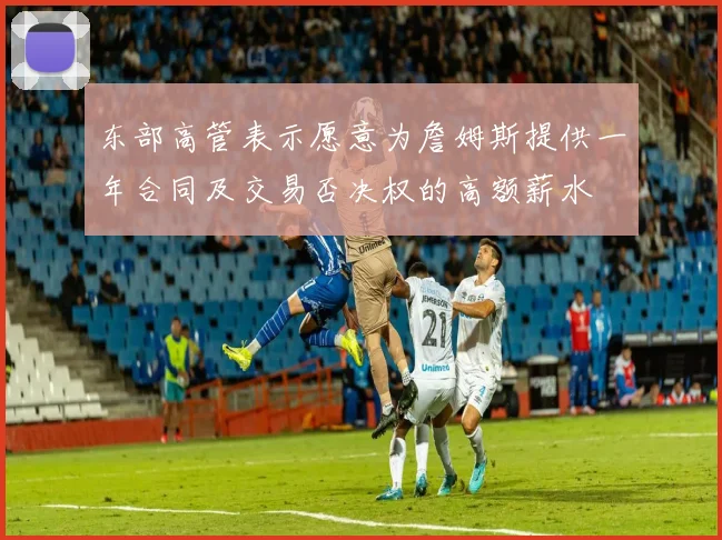 东部高管表示愿意为詹姆斯提供一年合同及交易否决权的高额薪水