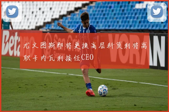 尤文图斯即将更换高层科莫利将离职卡内瓦利接任CEO