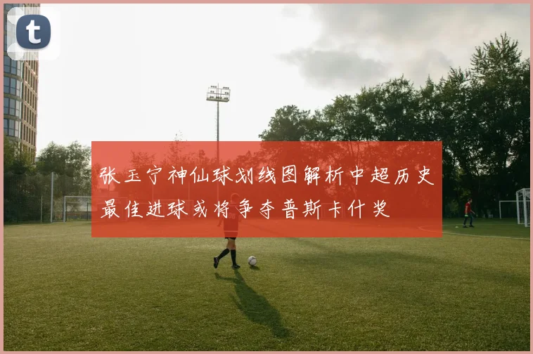 张玉宁神仙球划线图解析中超历史最佳进球或将争夺普斯卡什奖