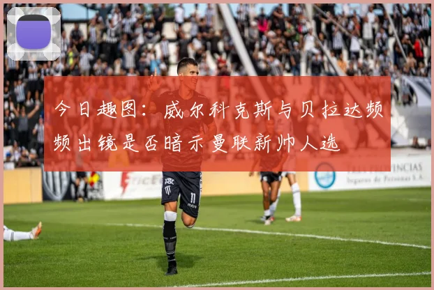 今日趣图：威尔科克斯与贝拉达频频出镜是否暗示曼联新帅人选