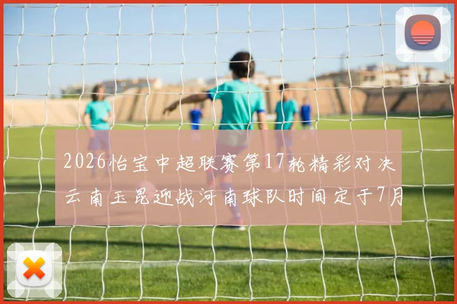 2026怡宝中超联赛第17轮精彩对决云南玉昆迎战河南球队时间定于7月3日晚上20点
