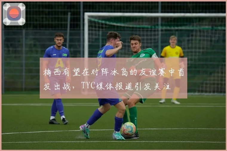 梅西有望在对阵冰岛的友谊赛中首发出战，TYC媒体报道引发关注