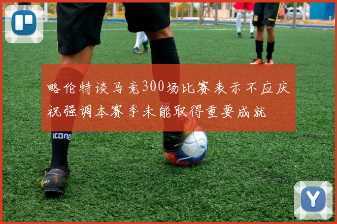 略伦特谈马竞300场比赛表示不应庆祝强调本赛季未能取得重要成就