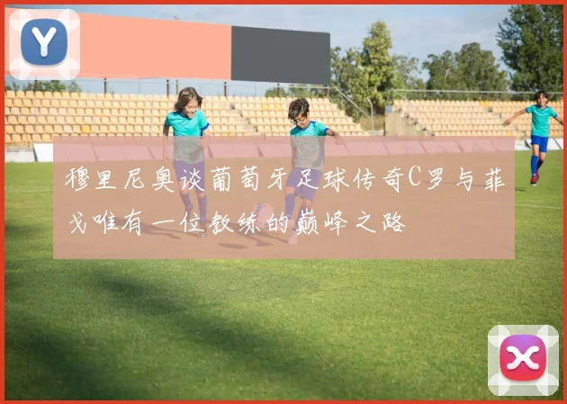 穆里尼奥谈葡萄牙足球传奇C罗与菲戈唯有一位教练的巅峰之路