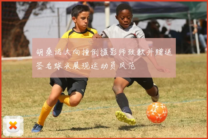 胡桑诺夫向撞倒摄影师致歉并赠送签名球衣展现运动员风范