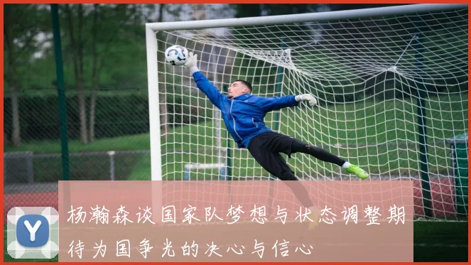 杨瀚森谈国家队梦想与状态调整期待为国争光的决心与信心