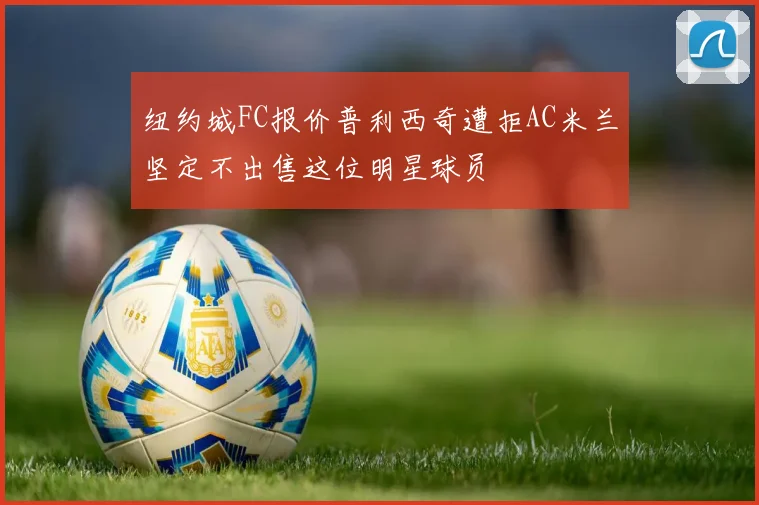 纽约城FC报价普利西奇遭拒AC米兰坚定不出售这位明星球员