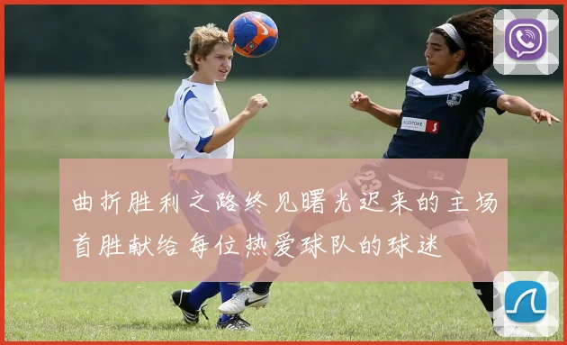 曲折胜利之路终见曙光迟来的主场首胜献给每位热爱球队的球迷
